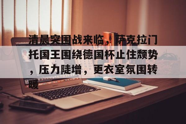 开云体育app-清晨突围战来临，萨克拉门托国王围绕德国杯止住颓势，压力陡增，更衣室氛围转暖的简单介绍